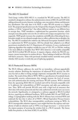 60  n  WiMAX: A Wireless Technology Revolution


The 802.11i Standard
Task Group i within IEEE 802.11 is a standard for WLAN security. The 802.11i
standard is designed to embrace the authentication scheme of 802.1X and EAP while
adding enhanced security features, including a new encryption scheme and dynamic
key distribution. Not only does it fix WEP, it takes WLAN security to a higher
level. The proposed specification uses the Temporal Key Integrity Protocol (TKIP) to
produce a 128-bit “temporal key” that allows different stations to use different keys
to encrypt data. TKIP introduces a sophisticated key generation function, which
encrypts every data packet sent over the air with its own unique encryption key. Con-
sequently, TKIP greatly increases the complexity and difficulty of decoding the keys.
Intruders simply are not allowed enough time to collect sufficient data to decipher the
key. The 802.11i standard also endorses the Advanced Encryption Standard (AES)
as a replacement for WEP encryption. AES has already been adopted as an official
government standard by the U.S. Department of Commerce. It uses a mathematical
ciphering algorithm that employs variable key sizes of 128, 192, or 256 bits, making
it far more difficult to decipher than WEP. AES, however, is not readily compatible
with Wi-Fi-Certified WLAN devices. It requires chipsets, which, for WLAN cus-
tomers, means investments in wireless devices. Those looking to build new WLANs
will find it attractive. Those with previously installed wireless networks must justify
whether AES security is worth the cost of replacing equipment.


Wi-Fi Protected Access (WPA)
The Wi-Fi Alliance addresses the need for an immediate, software-upgradeable
security solution. Realizing the importance of enhanced Wi-Fi security, the Alli-
ance has led an effort to bring strongly improved, interoperable Wi-Fi security to
market. The result of that effort is WPA. WPA is a specification of standards-based,
interoperable security enhancements that strongly increase the level of encryp-
tion and authentication for existing and future WLAN systems. WPA is derived
from the upcoming IEEE 802.11i standard and will be forward compatible with
it. It addresses the vulnerabilities of WEP encryption and adds user authentica-
tion. Thus, WPA will provide WLAN users with a high level of assurance that
their data will remain protected and that only authorized network users can access
the network. Significantly, it is designed as a software upgrade to Wi-Fi-Certified
devices, requiring no additional hardware. WPA includes 802.1X and TKIP tech-
nology. Cryptographers working with the Wi-Fi Alliance have reviewed WPA and
endorsed the fact that it solves all of WEP’s (Wired Equivalent Privacy) known
vulnerabilities. The Wi-Fi does interoperability certification testing on WPA. As
Wi-Fi interoperable solutions improve, users might find that the expense and com-
plexity of add-on solutions such as VPNs is no longer necessary — at least not for
the express purpose of securing the wireless link in a Wi-Fi network. The future
holds that promise in the form of 802.11i and WPA.
 