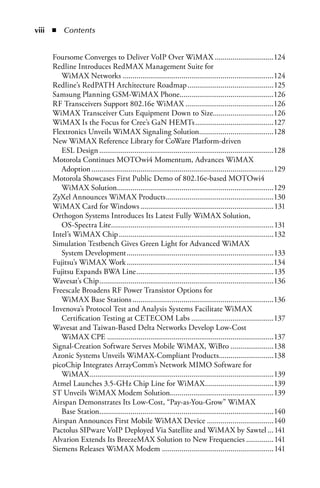 iii  n  Contents


     Foursome Converges to Deliver VoIP Over WiMAX ..............................124
     Redline Introduces RedMAX Management Suite for
        WiMAX Networks .............................................................................124
     Redline’s RedPATH Architecture Roadmap ............................................125
     Samsung Planning GSM-WiMAX Phone................................................126
     RF Transceivers Support 802.16e WiMAX .............................................126
     WiMAX Transceiver Cuts Equipment Down to Size...............................126
     WiMAX Is the Focus for Cree’s GaN HEMTs ........................................127
     Flextronics Unveils WiMAX Signaling Solution......................................128
     New WiMAX Reference Library for CoWare Platform-driven
        ESL Design .........................................................................................128
     Motorola Continues MOTOwi4 Momentum, Advances WiMAX
        Adoption .............................................................................................129
     Motorola Showcases First Public Demo of 802.16e-based MOTOwi4
        WiMAX Solution................................................................................129
     ZyXel Announces WiMAX Products .......................................................130
     WiMAX Card for Windows ....................................................................131
     Orthogon Systems Introduces Its Latest Fully WiMAX Solution,
        OS-Spectra Lite ...................................................................................131
     Intel’s WiMAX Chip ...............................................................................132
     Simulation Testbench Gives Green Light for Advanced WiMAX
        System Development ...........................................................................133
     Fujitsu’s WiMAX Work ...........................................................................134
     Fujitsu Expands BWA Line ......................................................................135
     Wavesat’s Chip .........................................................................................136
     Freescale Broadens RF Power Transistor Options for
        WiMAX Base Stations ........................................................................136
     Invenova’s Protocol Test and Analysis Systems Facilitate WiMAX
        Certification Testing at CETECOM Labs ..........................................137
     Wavesat and Taiwan-Based Delta Networks Develop Low-Cost
        WiMAX CPE .....................................................................................137
     Signal-Creation Software Serves Mobile WiMAX, WiBro ......................138
     Azonic Systems Unveils WiMAX-Compliant Products............................138
     picoChip Integrates ArrayComm’s Network MIMO Software for
        WiMAX ..............................................................................................139
     Atmel Launches 3.5-GHz Chip Line for WiMAX ...................................139
     ST Unveils WiMAX Modem Solution.....................................................139
     Airspan Demonstrates Its Low-Cost, “Pay-as-You-Grow” WiMAX
        Base Station.........................................................................................140
     Airspan Announces First Mobile WiMAX Device ..................................140
     Pactolus SIPware VoIP Deployed Via Satellite and WiMAX by Sawtel ...141
     Alvarion Extends Its BreezeMAX Solution to New Frequencies ..............141
     Siemens Releases WiMAX Modem .........................................................141
 