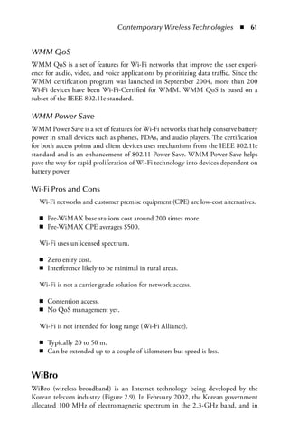 Contemporary Wireless Technologies  n  61


WMM QoS
WMM QoS is a set of features for Wi-Fi networks that improve the user experi-
ence for audio, video, and voice applications by prioritizing data traffic. Since the
WMM certification program was launched in September 2004, more than 200
Wi-Fi devices have been Wi-Fi-Certified for WMM. WMM QoS is based on a
subset of the IEEE 802.11e standard.

WMM Power Save
WMM Power Save is a set of features for Wi-Fi networks that help conserve battery
power in small devices such as phones, PDAs, and audio players. The certification
for both access points and client devices uses mechanisms from the IEEE 802.11e
standard and is an enhancement of 802.11 Power Save. WMM Power Save helps
pave the way for rapid proliferation of Wi-Fi technology into devices dependent on
battery power.

Wi-Fi Pros and Cons
   Wi-Fi networks and customer premise equipment (CPE) are low-cost alternatives.

   n Pre-WiMAX base stations cost around 200 times more.
   n Pre-WiMAX CPE averages $500.

   Wi-Fi uses unlicensed spectrum.

   n Zero entry cost.
   n Interference likely to be minimal in rural areas.

   Wi-Fi is not a carrier grade solution for network access.

   n Contention access.
   n No QoS management yet.

   Wi-Fi is not intended for long range (Wi-Fi Alliance).

   n Typically 20 to 50 m.
   n Can be extended up to a couple of kilometers but speed is less.


WiBro
WiBro (wireless broadband) is an Internet technology being developed by the
Korean telecom industry (Figure 2.9). In February 2002, the Korean government
allocated 100 MHz of electromagnetic spectrum in the 2.3-GHz band, and in
 