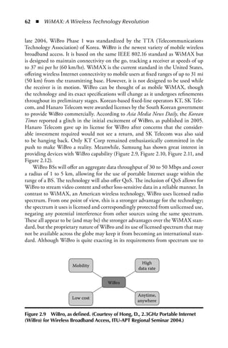 62  n  WiMAX: A Wireless Technology Revolution


late 2004, WiBro Phase 1 was standardized by the TTA (Telecommunications
Technology Association) of Korea. WiBro is the newest variety of mobile wireless
broadband access. It is based on the same IEEE 802.16 standard as WiMAX but
is designed to maintain connectivity on the go, tracking a receiver at speeds of up
to 37 mi per hr (60 km/hr). WiMAX is the current standard in the United States,
offering wireless Internet connectivity to mobile users at fixed ranges of up to 31 mi
(50 km) from the transmitting base. However, it is not designed to be used while
the receiver is in motion. WiBro can be thought of as mobile WiMAX, though
the technology and its exact specifications will change as it undergoes refinements
throughout its preliminary stages. Korean-based fixed-line operators KT, SK Tele-
com, and Hanaro Telecom were awarded licenses by the South Korean government
to provide WiBro commercially. According to Asia Media News Daily, the Korean
Times reported a glitch in the initial excitement of WiBro, as published in 2005.
Hanaro Telecom gave up its license for WiBro after concerns that the consider-
able investment required would not see a return, and SK Telecom was also said
to be hanging back. Only KT Corp remained enthusiastically committed in the
push to make WiBro a reality. Meanwhile, Samsung has shown great interest in
providing devices with WiBro capability (Figure 2.9, Figure 2.10, Figure 2.11, and
Figure 2.12).
    WiBro BSs will offer an aggregate data throughput of 30 to 50 Mbps and cover
a radius of 1 to 5 km, allowing for the use of portable Internet usage within the
range of a BS. The technology will also offer QoS. The inclusion of QoS allows for
WiBro to stream video content and other loss-sensitive data in a reliable manner. In
contrast to WiMAX, an American wireless technology, WiBro uses licensed radio
spectrum. From one point of view, this is a stronger advantage for the technology;
the spectrum it uses is licensed and correspondingly protected from unlicensed use,
negating any potential interference from other sources using the same spectrum.
These all appear to be (and may be) the stronger advantages over the WiMAX stan-
dard, but the proprietary nature of WiBro and its use of licensed spectrum that may
not be available across the globe may keep it from becoming an international stan-
dard. Although WiBro is quite exacting in its requirements from spectrum use to



                                                        High
                      Mobility
                                                      data rate


                                        WiBro

                                                      Anytime,
                      Low cost
                                                      anywhere


Figure 2.9 WiBro, as defined. (Courtesy of Hong, D., 2.3GHz Portable Internet
(WiBro) for Wireless Broadband Access, ITU-APT Regional Seminar 2004.)
 