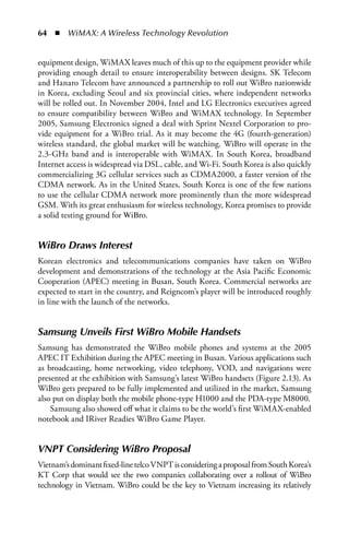 64  n  WiMAX: A Wireless Technology Revolution


equipment design, WiMAX leaves much of this up to the equipment provider while
providing enough detail to ensure interoperability between designs. SK Telecom
and Hanaro Telecom have announced a partnership to roll out WiBro nationwide
in Korea, excluding Seoul and six provincial cities, where independent networks
will be rolled out. In November 2004, Intel and LG Electronics executives agreed
to ensure compatibility between WiBro and WiMAX technology. In September
2005, Samsung Electronics signed a deal with Sprint Nextel Corporation to pro-
vide equipment for a WiBro trial. As it may become the 4G (fourth-generation)
wireless standard, the global market will be watching. WiBro will operate in the
2.3-GHz band and is interoperable with WiMAX. In South Korea, broadband
Internet access is widespread via DSL, cable, and Wi-Fi. South Korea is also quickly
commercializing 3G cellular services such as CDMA2000, a faster version of the
CDMA network. As in the United States, South Korea is one of the few nations
to use the cellular CDMA network more prominently than the more widespread
GSM. With its great enthusiasm for wireless technology, Korea promises to provide
a solid testing ground for WiBro.


WiBro Draws Interest
Korean electronics and telecommunications companies have taken on WiBro
development and demonstrations of the technology at the Asia Pacific Economic
Cooperation (APEC) meeting in Busan, South Korea. Commercial networks are
expected to start in the country, and Reigncom’s player will be introduced roughly
in line with the launch of the networks.


Samsung Unveils First WiBro Mobile Handsets
Samsung has demonstrated the WiBro mobile phones and systems at the 2005
APEC IT Exhibition during the APEC meeting in Busan. Various applications such
as broadcasting, home networking, video telephony, VOD, and navigations were
presented at the exhibition with Samsung’s latest WiBro handsets (Figure 2.13). As
WiBro gets prepared to be fully implemented and utilized in the market, Samsung
also put on display both the mobile phone-type H1000 and the PDA-type M8000.
    Samsung also showed off what it claims to be the world’s first WiMAX-enabled
notebook and IRiver Readies WiBro Game Player.


VNPT Considering WiBro Proposal
Vietnam’s dominant fixed-line telco VNPT is considering a proposal from South Korea’s
KT Corp that would see the two companies collaborating over a rollout of WiBro
technology in Vietnam. WiBro could be the key to Vietnam increasing its relatively
 