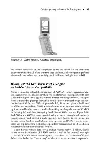 Contemporary Wireless Technologies  n  65




Figure 2.13   WiBro handset. (Courtesy of Samsung.)



low Internet penetration of just 12.9 percent. It was also hinted that the Vietnamese
government was mindful of the country’s large landmass, and consequently preferred
wireless solutions to Internet connectivity over fixed-line technologies such as DSL.


WiBro, WiMAX Get Closer: Intel, LG Agree
on Mobile Internet Compatibility
WiBro is increasing its level of cooperation with WiMAX, the next-generation wire-
less Internet protocol. Analysts say these two standards will be compatible with each
other and will grow into a gigantic wireless Internet technology protocol. The agree-
ment is intended to preempt the world’s mobile Internet market through the stan-
dardization of WiBro and WiMAX protocols. LG, for its part, plans to build itself
on WiBro and expand into WiMAX in its ultimate bid to enter the mobile Internet
equipment and handset markets. Intel is also seeking to enlarge the scope of WiMAX
by inducing LG and then preempting South Korea’s WiBro market (Figure 2.14).
Both WiBro and WiMAX make it possible to log on to the Internet broadband while
moving, cheaply and without a hitch, opening a new horizon in the Internet use
by such mobile handsets as cell phones, smart phones, and PDAs. These two stan-
dards will help replace the existing high-speed Internet access such as DSL and cable
modems because of their ubiquitous features.
     South Korea’s wireless data service market reaches nearly $4 billion, thanks
in part to the introduction of HSDPA service as well as the country’s own spin
on mobile WiMAX service, according to a report from the Federation of Korean
Information Industries. The country’s wireless data service market is expected to
 
