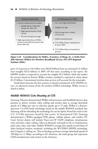 66  n  WiMAX: A Wireless Technology Revolution



            Korean market needs                    Considerations for WiBro

     ? Current wireless service market        ? Low cost, high performance
           Mobile phone: Expensive
           charge, low data rate              ? Mobility for data
           High speed internet: Fixed
           service                            ? Full coverage over a whole
                                                service area
           WLAN: Limited coverage
     ? High expectation lies on WiBro         ? Global standardization
       service to provide lower price and     ♦ TTA WiBro Phase I standard set
       better data rate                         by June, 2004

                                              ♦ TTA WiBro Phase II standard in
                                                process

Figure 2.14 Considerations for WiBro. (Courtesy of Hong, D., 2.3GHz Port-
able Internet (WiBro) for Wireless Broadband Access, ITU-APT Regional
Seminar 2004.)


grow 11.8 percent to 3.8 trillion won ($3.96 billion) from an estimated 3.4 trillion
won (roughly $3.52 billion) in 2005. Of that total, according to the report, the
HSDPA market is expected to account for roughly $2.6 billion, while the market
for services based on Korea’s WiBro wireless standard is expected to claim about
$1.25 billion. Conventional wireless data services will account for the remainder.
    South Korea became the first country to launch commercial 3.5G HSDPA ser-
vice, an advanced version of the 3G wireless CDMA technology. WiBro service is
slated to debut.


Mobile WiMAX Gets Hearing at CES
Samsung Telecom demonstrated WiBro infrastructure and handheld devices that
promise to deliver wireless video calling and wireless data at average downlink
speeds of 2 Mbps per user at vehicular speeds up to 75 mph. WiBro is a Korean-
spectrum 2.3-GHz band technology based on the mobile WiMAX standard, but
Samsung will be rebanding the technology for use by Sprint Nextel for trials in the
U.S. 2.5-GHz spectrum owned by that carrier. At International CES, Samsung
demonstrated a WiBro-equipped PDA phone, cellular phone, and wireless PC
Card. Service demos will include Voice-over-IP (VoIP) telephony, simultaneous
voice and data, video calling, video-on-demand, and push-to-all, or simultaneous
push voice, data, and video. Mobile WiMAX’s average data speeds exceed those of
other finalized wireless standards, including the W-CDMA HSDPA technology
that Cingular is rolling out. That technology promises average download speeds of
550 kbps to 1.1 Mbps, according to 3G Americas, the trade group that represents
GSM manufacturers and carriers in the Americas.
 