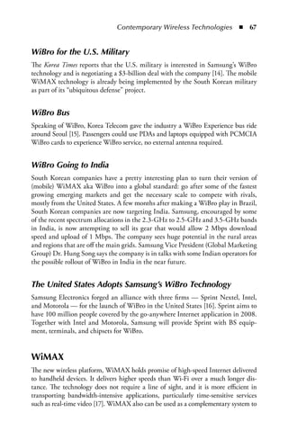 Contemporary Wireless Technologies  n  67


WiBro for the U.S. Military
The Korea Times reports that the U.S. military is interested in Samsung’s WiBro
technology and is negotiating a $3-billion deal with the company [14]. The mobile
WiMAX technology is already being implemented by the South Korean military
as part of its “ubiquitous defense” project.


WiBro Bus
Speaking of WiBro, Korea Telecom gave the industry a WiBro Experience bus ride
around Seoul [15]. Passengers could use PDAs and laptops equipped with PCMCIA
WiBro cards to experience WiBro service, no external antenna required.


WiBro Going to India
South Korean companies have a pretty interesting plan to turn their version of
(mobile) WiMAX aka WiBro into a global standard: go after some of the fastest
growing emerging markets and get the necessary scale to compete with rivals,
mostly from the United States. A few months after making a WiBro play in Brazil,
South Korean companies are now targeting India. Samsung, encouraged by some
of the recent spectrum allocations in the 2.3-GHz to 2.5-GHz and 3.5-GHz bands
in India, is now attempting to sell its gear that would allow 2 Mbps download
speed and upload of 1 Mbps. The company sees huge potential in the rural areas
and regions that are off the main grids. Samsung Vice President (Global Marketing
Group) Dr. Hung Song says the company is in talks with some Indian operators for
the possible rollout of WiBro in India in the near future.


The United States Adopts Samsung’s WiBro Technology
Samsung Electronics forged an alliance with three firms — Sprint Nextel, Intel,
and Motorola — for the launch of WiBro in the United States [16]. Sprint aims to
have 100 million people covered by the go-anywhere Internet application in 2008.
Together with Intel and Motorola, Samsung will provide Sprint with BS equip-
ment, terminals, and chipsets for WiBro.


WiMAX
The new wireless platform, WiMAX holds promise of high-speed Internet delivered
to handheld devices. It delivers higher speeds than Wi-Fi over a much longer dis-
tance. The technology does not require a line of sight, and it is more efficient in
transporting bandwidth-intensive applications, particularly time-sensitive services
such as real-time video [17]. WiMAX also can be used as a complementary system to
 