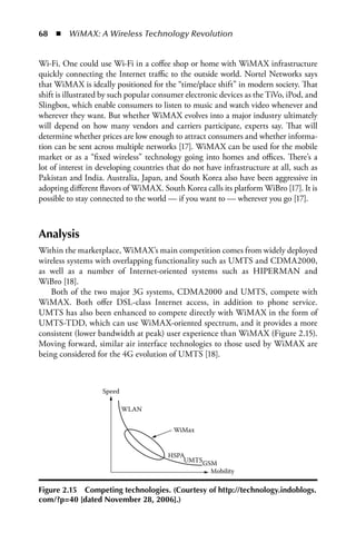 68  n  WiMAX: A Wireless Technology Revolution


Wi-Fi. One could use Wi-Fi in a coffee shop or home with WiMAX infrastructure
quickly connecting the Internet traffic to the outside world. Nortel Networks says
that WiMAX is ideally positioned for the “time/place shift” in modern society. That
shift is illustrated by such popular consumer electronic devices as the TiVo, iPod, and
Slingbox, which enable consumers to listen to music and watch video whenever and
wherever they want. But whether WiMAX evolves into a major industry ultimately
will depend on how many vendors and carriers participate, experts say. That will
determine whether prices are low enough to attract consumers and whether informa-
tion can be sent across multiple networks [17]. WiMAX can be used for the mobile
market or as a “fixed wireless” technology going into homes and offices. There’s a
lot of interest in developing countries that do not have infrastructure at all, such as
Pakistan and India. Australia, Japan, and South Korea also have been aggressive in
adopting different flavors of WiMAX. South Korea calls its platform WiBro [17]. It is
possible to stay connected to the world — if you want to — wherever you go [17].



Analysis
Within the marketplace, WiMAX’s main competition comes from widely deployed
wireless systems with overlapping functionality such as UMTS and CDMA2000,
as well as a number of Internet-oriented systems such as HIPERMAN and
WiBro [18].
   Both of the two major 3G systems, CDMA2000 and UMTS, compete with
WiMAX. Both offer DSL-class Internet access, in addition to phone service.
UMTS has also been enhanced to compete directly with WiMAX in the form of
UMTS-TDD, which can use WiMAX-oriented spectrum, and it provides a more
consistent (lower bandwidth at peak) user experience than WiMAX (Figure 2.15).
Moving forward, similar air interface technologies to those used by WiMAX are
being considered for the 4G evolution of UMTS [18].



                   Speed

                           WLAN


                                          WiMax


                                        HSPA
                                            UMTSGSM
                                                     Mobility

Figure 2.15 Competing technologies. (Courtesy of http://technology.indoblogs.
com/?p=40 [dated November 28, 2006].)
 