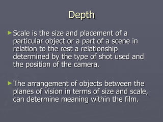 Depth
► Scale is the size and placement of a
 particular object or a part of a scene in
 relation to the rest a relationship
 determined by the type of shot used and
 the position of the camera.

► Thearrangement of objects between the
 planes of vision in terms of size and scale,
 can determine meaning within the film.
 