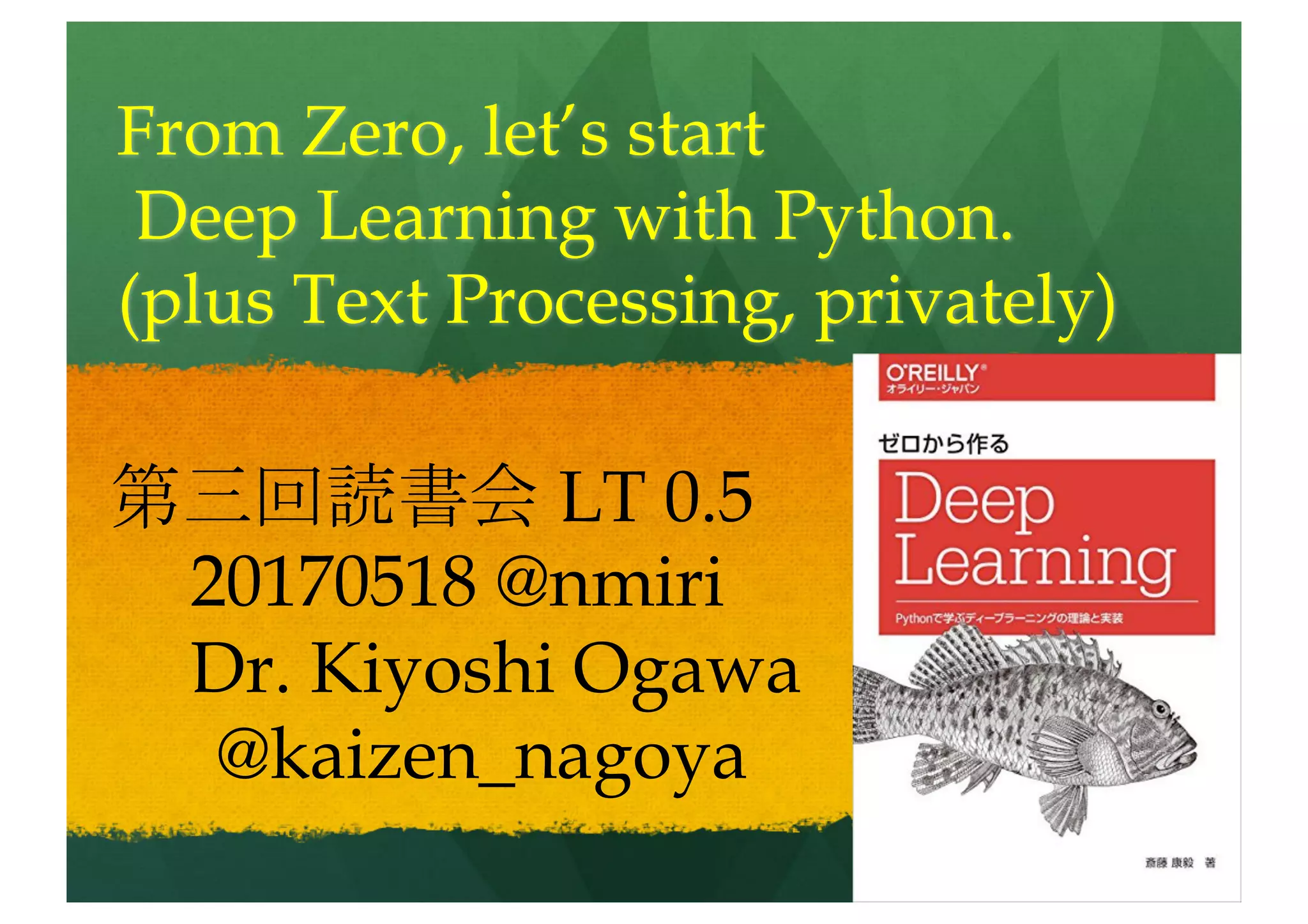 From scratch, let’s start
Deep Learning with Python.
(plus Text Processing, privately)
第三回読書会 LT 0.8
20170518 @nmiri
Dr. Kiyoshi Ogawa
@kaizen_nagoya
 