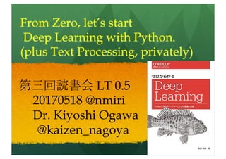 From scratch, let’s start
Deep Learning with Python.
(plus Text Processing, privately)
第三回読書会 LT 0.8
20170518 @nmiri
Dr. Kiyoshi Ogawa
@kaizen_nagoya
 
