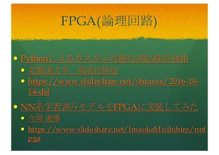 FPGA(論理回路)
— Pythonによるカスタム可能な高位設計技術
— 北海道大学 高前田伸也
— https://www.slideshare.net/shtaxxx/2016-10-
14-dsf
— NN系学習済みモデルをFPGAに実装してみた
— 今岡 通博
— https://www.slideshare.net/ImaokaMicihihiro/nnf
pga
 