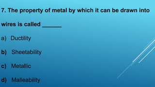 7. The property of metal by which it can be drawn into
wires is called ______
a) Ductility
b) Sheetability
c) Metallic
d) Malleability
 
