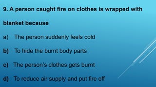 9. A person caught fire on clothes is wrapped with
blanket because
a) The person suddenly feels cold
b) To hide the burnt body parts
c) The person’s clothes gets burnt
d) To reduce air supply and put fire off
 