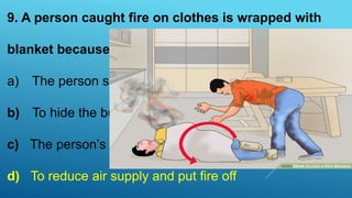 9. A person caught fire on clothes is wrapped with
blanket because
a) The person suddenly feels cold
b) To hide the burnt body parts
c) The person’s clothes gets burnt
d) To reduce air supply and put fire off
 