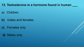 13. Testosterone is a hormone found in human ___
a) Children
b) males and females
c) Females only
d) Males only
 