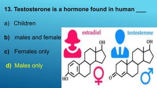 13. Testosterone is a hormone found in human ___
a) Children
b) males and females
c) Females only
d) Males only
 