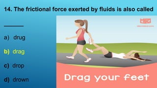 14. The frictional force exerted by fluids is also called
______
a) drug
b) drag
c) drop
d) drown
 