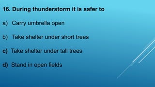16. During thunderstorm it is safer to
a) Carry umbrella open
b) Take shelter under short trees
c) Take shelter under tall trees
d) Stand in open fields
 