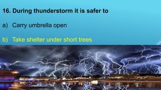 16. During thunderstorm it is safer to
a) Carry umbrella open
b) Take shelter under short trees
c) Take shelter under tall trees
d) Stand in open fields
 