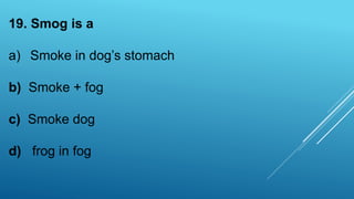 19. Smog is a
a) Smoke in dog’s stomach
b) Smoke + fog
c) Smoke dog
d) frog in fog
 