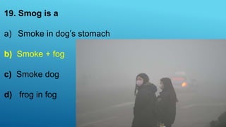 19. Smog is a
a) Smoke in dog’s stomach
b) Smoke + fog
c) Smoke dog
d) frog in fog
 