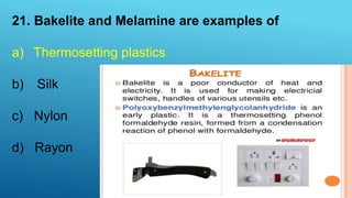 21. Bakelite and Melamine are examples of
a) Thermosetting plastics
b) Silk
c) Nylon
d) Rayon
 