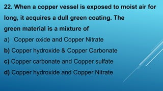 22. When a copper vessel is exposed to moist air for
long, it acquires a dull green coating. The
green material is a mixture of
a) Copper oxide and Copper Nitrate
b) Copper hydroxide & Copper Carbonate
c) Copper carbonate and Copper sulfate
d) Copper hydroxide and Copper Nitrate
 