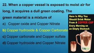 22. When a copper vessel is exposed to moist air for
long, it acquires a dull green coating. The
green material is a mixture of
a) Copper oxide and Copper Nitrate
b) Copper hydroxide & Copper Carbonate
c) Copper carbonate and Copper sulfate
d) Copper hydroxide and Copper Nitrate
 