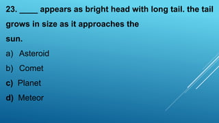 23. ____ appears as bright head with long tail. the tail
grows in size as it approaches the
sun.
a) Asteroid
b) Comet
c) Planet
d) Meteor
 