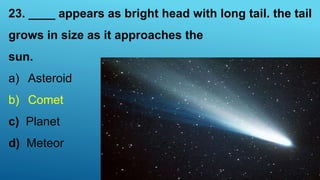 23. ____ appears as bright head with long tail. the tail
grows in size as it approaches the
sun.
a) Asteroid
b) Comet
c) Planet
d) Meteor
 