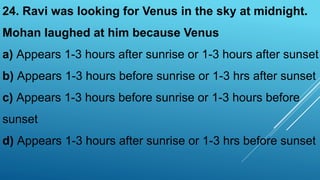 24. Ravi was looking for Venus in the sky at midnight.
Mohan laughed at him because Venus
a) Appears 1-3 hours after sunrise or 1-3 hours after sunset
b) Appears 1-3 hours before sunrise or 1-3 hrs after sunset
c) Appears 1-3 hours before sunrise or 1-3 hours before
sunset
d) Appears 1-3 hours after sunrise or 1-3 hrs before sunset
 