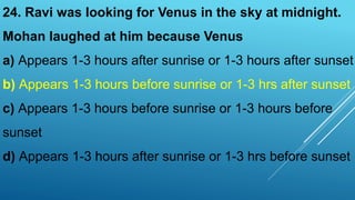24. Ravi was looking for Venus in the sky at midnight.
Mohan laughed at him because Venus
a) Appears 1-3 hours after sunrise or 1-3 hours after sunset
b) Appears 1-3 hours before sunrise or 1-3 hrs after sunset
c) Appears 1-3 hours before sunrise or 1-3 hours before
sunset
d) Appears 1-3 hours after sunrise or 1-3 hrs before sunset
 
