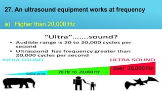 27. An ultrasound equipment works at frequency
a) Higher than 20,000 Hz
b) Higher than 10,000 Hz
c) Lower than 20,000 Hz
d) Lower than 10,000 Hz
 