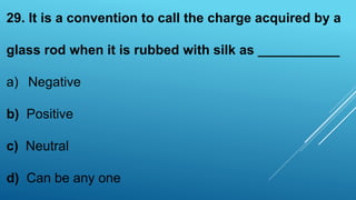 29. It is a convention to call the charge acquired by a
glass rod when it is rubbed with silk as ___________
a) Negative
b) Positive
c) Neutral
d) Can be any one
 