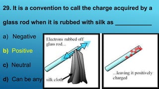 29. It is a convention to call the charge acquired by a
glass rod when it is rubbed with silk as ___________
a) Negative
b) Positive
c) Neutral
d) Can be any one
 