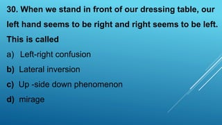 30. When we stand in front of our dressing table, our
left hand seems to be right and right seems to be left.
This is called
a) Left-right confusion
b) Lateral inversion
c) Up -side down phenomenon
d) mirage
 