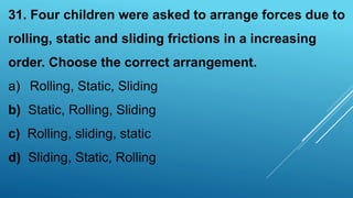 31. Four children were asked to arrange forces due to
rolling, static and sliding frictions in a increasing
order. Choose the correct arrangement.
a) Rolling, Static, Sliding
b) Static, Rolling, Sliding
c) Rolling, sliding, static
d) Sliding, Static, Rolling
 