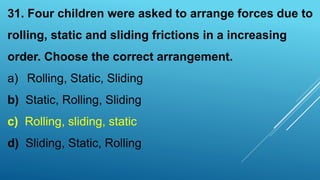 31. Four children were asked to arrange forces due to
rolling, static and sliding frictions in a increasing
order. Choose the correct arrangement.
a) Rolling, Static, Sliding
b) Static, Rolling, Sliding
c) Rolling, sliding, static
d) Sliding, Static, Rolling
 