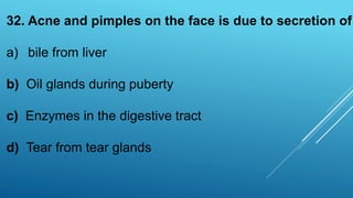 32. Acne and pimples on the face is due to secretion of
a) bile from liver
b) Oil glands during puberty
c) Enzymes in the digestive tract
d) Tear from tear glands
 
