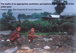 The myths of an appropriate sanitation: perceptions and experiences of the urban poor  Deepa Joshi, Ben Fawcett & Fouzia Mannan  