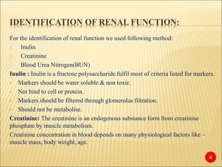 IDENTIFICATION OF RENAL FUNCTION:
For the identification of renal function we used following method:
1. Inulin
2. Creatinine
3. Blood Urea Nitrogen(BUN)
Inulin : Inulin is a fructose polysaccharide fulfil most of criteria listed for markers.
 Markers should be water soluble & non toxic.
 Not bind to cell or protein.
 Markers should be filtered through glomerulus filtration.
 Should not be metabolise.
Creatinine: The creatinine is an endogenous substance form from creatinine
phosphate by muscle metabolism.
Creatinine concentration in blood depends on many physiological factors like –
muscle mass, body weight, age.
4
 
