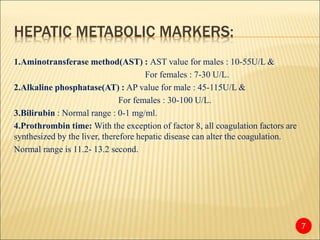 HEPATIC METABOLIC MARKERS:
1.Aminotransferase method(AST) : AST value for males : 10-55U/L &
For females : 7-30 U/L.
2.Alkaline phosphatase(AT) : AP value for male : 45-115U/L &
For females : 30-100 U/L.
3.Bilirubin : Normal range : 0-1 mg/ml.
4.Prothrombin time: With the exception of factor 8, all coagulation factors are
synthesized by the liver, therefore hepatic disease can alter the coagulation.
Normal range is 11.2- 13.2 second.
7
 