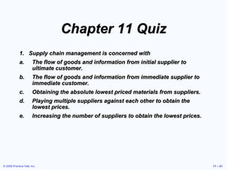© 2006 Prentice Hall, Inc. 11 – 21
Chapter 11 Quiz
1. Supply chain management is concerned with
a. The flow of goods and information from initial supplier to
ultimate customer.
b. The flow of goods and information from immediate supplier to
immediate customer.
c. Obtaining the absolute lowest priced materials from suppliers.
d. Playing multiple suppliers against each other to obtain the
lowest prices.
e. Increasing the number of suppliers to obtain the lowest prices.
 