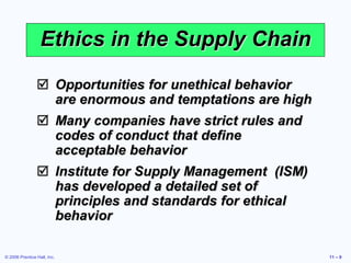 © 2006 Prentice Hall, Inc. 11 – 9
Ethics in the Supply Chain
 Opportunities for unethical behavior
are enormous and temptations are high
 Many companies have strict rules and
codes of conduct that define
acceptable behavior
 Institute for Supply Management (ISM)
has developed a detailed set of
principles and standards for ethical
behavior
 