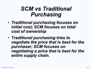 © 2006 Prentice Hall, Inc. 11 – 3
SCM vs Traditional
Purchasing
• Traditional purchasing focuses on
initial cost; SCM focu...