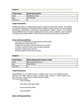Project:1


Project Name            Global Banking Bank
Client                  HnCBKooKmin Bank
Role                    Team Member
Team Size               9

Project Description:

HnCBKooKmin bank is a leading banking service provider to quickly offer services. This fulfilling
the needs of all categories. The project involves in disbursal of loan amounts for various purposes
like:Personal Loan,Vechicle Loan,Housing Loan,Consumer Durable Loan,etc. the company
requires different level of analysis regarding loan amount, type of customers, type of payment
schedules,interest rates(variable or fixed),defaulters list and the penal interest calculations,etc.



Roles and Responsibilities:
   •Involved in understanding the Requirements and Use Cases.
   •Responsible for writing Test Cases.
   •Prepared the test data for the manual test case execution.
   •Involved in execution of test cases and defect reporting.
   •Involved in weekly status reporting.
   •Performed System and Functional Testing.


Project:2


Project Name            Claims Management System, Cardiff
Client                  Abbey National Insurance
Role                    Team Member
Team Size               8


Project Description:

Abbey National is a UK based Insurance Company, and is one of the largest insurance
providers for Health insurance, Home insurance, Motor insurance, Travel insurance and
Card insurance. I was involved in Health Insurance module.
The source data includes:
           •Types of policies

            •Information about policy holder

            •Premium Payment details

            •Type of Benefits.


Roles and Responsibilities:
 