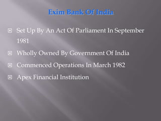 Exim Bank Of IndiaSet Up By An Act Of Parliament In September 1981Wholly Owned By Government Of IndiaCommenced Operations In March 1982Apex Financial Institution