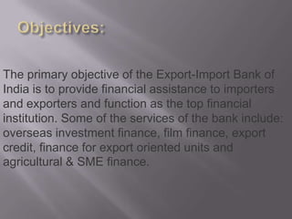 Objectives:The primary objective of the Export-Import Bank of India is to provide financial assistance to importers and exporters and function as the top financial institution. Some of the services of the bank include: overseas investment finance, film finance, export credit, finance for export oriented units and agricultural & SME finance. 