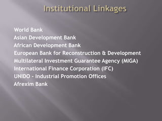 Institutional Linkages World Bank  Asian Development Bank  African Development Bank  European Bank for Reconstruction & Development Multilateral Investment Guarantee Agency (MIGA) International Finance Corporation (IFC)UNIDO - Industrial Promotion Offices Afrexim Bank 