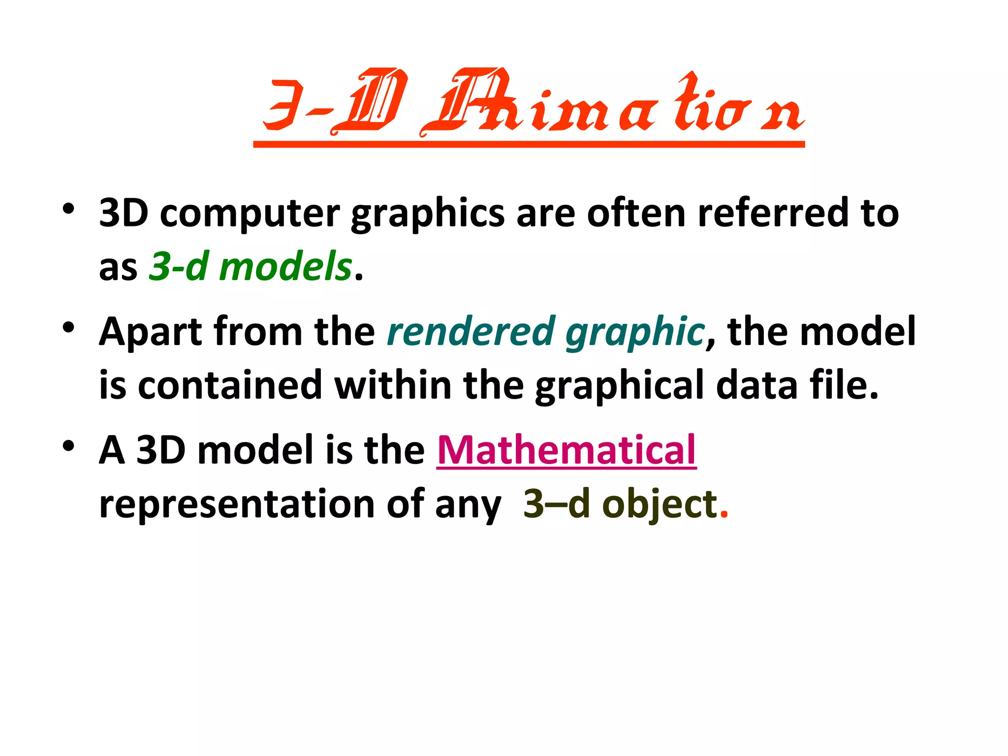 3-D Animatio n
• 3D computer graphics are often referred to
  as 3-d models.
• Apart from the rendered graphic, the model
  is contained within the graphical data file.
• A 3D model is the Mathematical
  representation of any 3–d object.
 