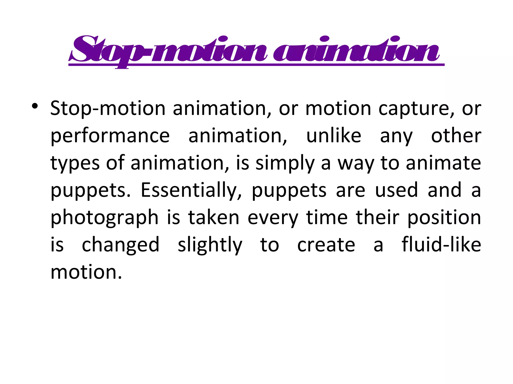 Stop-motion animation
• Stop-motion animation, or motion capture, or
  performance animation, unlike any other
  types of animation, is simply a way to animate
  puppets. Essentially, puppets are used and a
  photograph is taken every time their position
  is changed slightly to create a fluid-like
  motion.
 