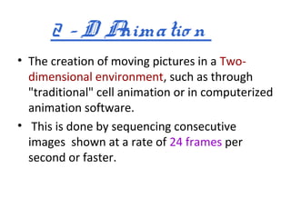 2 –D Animatio n
• The creation of moving pictures in a Two-
  dimensional environment, such as through
  "traditional" cell animation or in computerized
  animation software.
• This is done by sequencing consecutive
  images shown at a rate of 24 frames per
  second or faster.
 